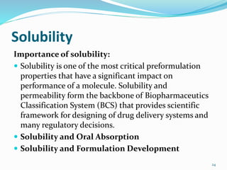 Solubility
Importance of solubility:
 Solubility is one of the most critical preformulation
properties that have a significant impact on
performance of a molecule. Solubility and
permeability form the backbone of Biopharmaceutics
Classification System (BCS) that provides scientific
framework for designing of drug delivery systems and
many regulatory decisions.
 Solubility and Oral Absorption
 Solubility and Formulation Development
24
 