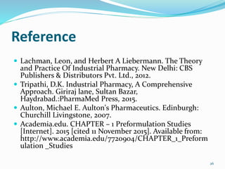 Reference
 Lachman, Leon, and Herbert A Liebermann. The Theory
and Practice Of Industrial Pharmacy. New Delhi: CBS
Publishers & Distributors Pvt. Ltd., 2012.
 Tripathi, D.K. Industrial Pharmacy, A Comprehensive
Approach. Giriraj lane, Sultan Bazar,
Haydrabad.:PharmaMed Press, 2015.
 Aulton, Michael E. Aulton's Pharmaceutics. Edinburgh:
Churchill Livingstone, 2007.
 Academia.edu. CHAPTER – 1 Preformulation Studies
[Internet]. 2015 [cited 11 November 2015]. Available from:
http://www.academia.edu/7720904/CHAPTER_1_Preform
ulation _Studies
26
 