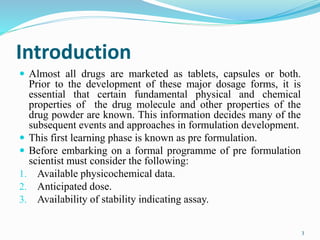 Introduction
 Almost all drugs are marketed as tablets, capsules or both.
Prior to the development of these major dosage forms, it is
essential that certain fundamental physical and chemical
properties of the drug molecule and other properties of the
drug powder are known. This information decides many of the
subsequent events and approaches in formulation development.
 This first learning phase is known as pre formulation.
 Before embarking on a formal programme of pre formulation
scientist must consider the following:
1. Available physicochemical data.
2. Anticipated dose.
3. Availability of stability indicating assay.
3
 