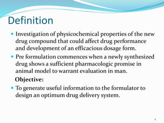 Definition
 Investigation of physicochemical properties of the new
drug compound that could affect drug performance
and development of an efficacious dosage form.
 Pre formulation commences when a newly synthesized
drug shows a sufficient pharmacologic promise in
animal model to warrant evaluation in man.
Objective:
 To generate useful information to the formulator to
design an optimum drug delivery system.
4
 