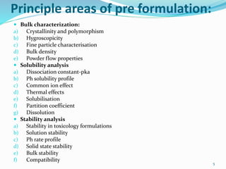 Principle areas of pre formulation:
 Bulk characterization:
a) Crystallinity and polymorphism
b) Hygroscopicity
c) Fine particle characterisation
d) Bulk density
e) Powder flow properties
 Solubility analysis
a) Dissociation constant-pka
b) Ph solubility profile
c) Common ion effect
d) Thermal effects
e) Solubilisation
f) Partition coefficient
g) Dissolution
 Stability analysis
a) Stability in toxicology formulations
b) Solution stability
c) Ph rate profile
d) Solid state stability
e) Bulk stability
f) Compatibility
5
 