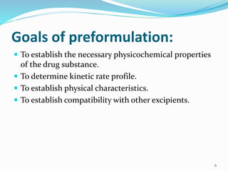 Goals of preformulation:
 To establish the necessary physicochemical properties
of the drug substance.
 To determine kinetic rate profile.
 To establish physical characteristics.
 To establish compatibility with other excipients.
6
 