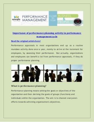 Importance of performance planning activity in performance
management cycle
Read the original article here!
Performance appraisals in most organizations end up as a routine
mundane activity done once a year, mainly to arrive at the increment for
employees, by assessing their performance. But actually, organizations
and employees can benefit a lot from performance appraisals, if they do
proper performance planning.
What is performance planning?
Performance planning means setting the goals or objectives of the
organization and then deriving the goals of groups (functions) and
individuals within the organization. The aim is to channel everyone's
efforts towards achieving organization's objectives.
 