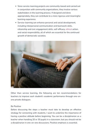 Since service-learning projects are community-based and carried out
in conjunction with community organizations, they involve various
stakeholders in the learning process. If designed and done
appropriately, they can contribute to a more rigorous and meaningful
learning experience.
Service-learning can enhance personal and social development,
including interpersonal communication and teamwork skills,
citizenship and civic engagement skills, self-efficacy, ethical action,
and social responsibility, all of which are essential for the continued
growth of democratic societies.
Other than service learning, the following are ten recommendations for
teachers to improve each student’s academic performance through one-on-
one private dialogues.
Be Positive
Before discussing the steps a teacher must take to develop an effective
strategy for connecting with students, I want to underline the importance of
having a positive attitude before beginning. You can be a disciplinarian as a
teacher when handling 20 or 30 pupils in a classroom, but you should not be
a disciplinarian in one-on-one discussions. Positive emphasis is essential.
 
