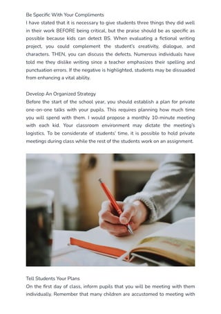 Be Specific With Your Compliments
I have stated that it is necessary to give students three things they did well
in their work BEFORE being critical, but the praise should be as specific as
possible because kids can detect BS. When evaluating a fictional writing
project, you could complement the student’s creativity, dialogue, and
characters. THEN, you can discuss the defects. Numerous individuals have
told me they dislike writing since a teacher emphasizes their spelling and
punctuation errors. If the negative is highlighted, students may be dissuaded
from enhancing a vital ability.
Develop An Organized Strategy
Before the start of the school year, you should establish a plan for private
one-on-one talks with your pupils. This requires planning how much time
you will spend with them. I would propose a monthly 10-minute meeting
with each kid. Your classroom environment may dictate the meeting’s
logistics. To be considerate of students’ time, it is possible to hold private
meetings during class while the rest of the students work on an assignment.
Tell Students Your Plans
On the first day of class, inform pupils that you will be meeting with them
individually. Remember that many children are accustomed to meeting with
 