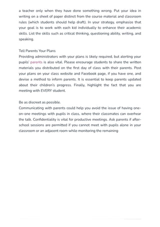 a teacher only when they have done something wrong. Put your idea in
writing on a sheet of paper distinct from the course material and classroom
rules (which students should help draft). In your strategy, emphasize that
your goal is to work with each kid individually to enhance their academic
skills. List the skills such as critical thinking, questioning ability, writing, and
speaking.
Tell Parents Your Plans
Providing administrators with your plans is likely required, but alerting your
pupils’ parents is also vital. Please encourage students to share the written
materials you distributed on the first day of class with their parents. Post
your plans on your class website and Facebook page, if you have one, and
devise a method to inform parents. It is essential to keep parents updated
about their children’s progress. Finally, highlight the fact that you are
meeting with EVERY student.
Be as discreet as possible.
Communicating with parents could help you avoid the issue of having one-
on-one meetings with pupils in class, where their classmates can overhear
the talk. Confidentiality is vital for productive meetings. Ask parents if after-
school sessions are permitted if you cannot meet with pupils alone in your
classroom or an adjacent room while monitoring the remaining
 