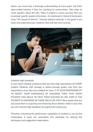 advise, you must have a thorough understanding of every pupil. Ask them
open-ended inquiries if they are unwilling to communicate. Take notes to
recall specifics about the kids. Make it evident in future sessions that you
remember specific student information. As mentioned in Simon & Garfunkel’s
song “The Sound of Silence,” “hearing without listening” is not good. If you
know and understand your students, they will feel more revered.
Establish high standards
In your initial meeting, emphasize that you have high expectations for EVERY
student. Students with average or below-average grades may have low
expectations since they have battled for years. IT IS YOUR RESPONSIBILITY
TO BOOST THEIR CONFIDENCE BY ASSURING THEM THAT EVERY
STUDENT HAS SKILLS TO HELP THEM SUCCEED IN LIFE, EVEN IF THE
STUDENT IS UNAWARE OF THESE SKILLS OR THEY Inform pupils that you
will assist them in acquiring and enhancing these abilities. Make it clear that
you will maintain high standards throughout the school year.
Therefore, enhancing the performance capabilities of students is not all that
challenging. A pupil can accomplish this admirably by utilizing the
techniques and suggestions listed above.
 
