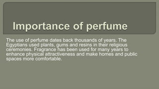 The use of perfume dates back thousands of years. The
Egyptians used plants, gums and resins in their religious
ceremonies. Fragrance has been used for many years to
enhance physical attractiveness and make homes and public
spaces more comfortable.
 