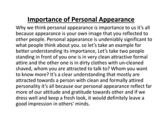 Importance of Personal Appearance
Why we think personal appearance is importance to us it’s all
because appearance is your own image that you reflected to
other people. Personal appearance is undeniably significant to
what people think about you. so let’s take an example for
better understanding its importance, Let’s take two people
standing in front of you one is in very clean attractive formal
attire and the other one is in dirty clothes with un-cleaned
shaved, whom you are attracted to talk to? Whom you want
to know more? It’s a clear understanding that mostly are
attracted towards a person with clean and formally attired
personality it’s all because our personal appearance reflect far
more of our attitude and gratitude towards other and If we
dress well and keep a fresh look, it would definitely leave a
good impression in others' minds.
 