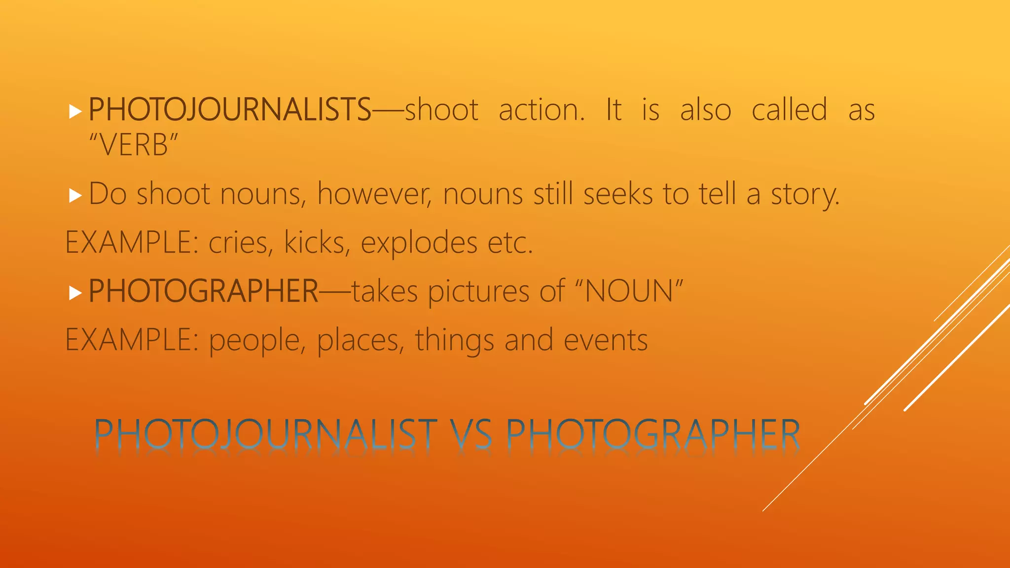 PHOTOJOURNALISTS—shoot action. It is also called as
“VERB”
Do shoot nouns, however, nouns still seeks to tell a story.
EXAMPLE: cries, kicks, explodes etc.
PHOTOGRAPHER—takes pictures of “NOUN”
EXAMPLE: people, places, things and events
 