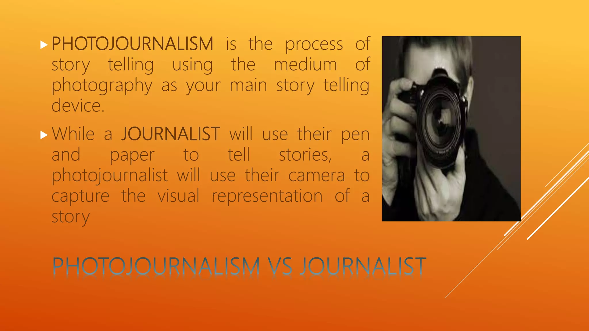PHOTOJOURNALISM is the process of
story telling using the medium of
photography as your main story telling
device.
While a JOURNALIST will use their pen
and paper to tell stories, a
photojournalist will use their camera to
capture the visual representation of a
story
 