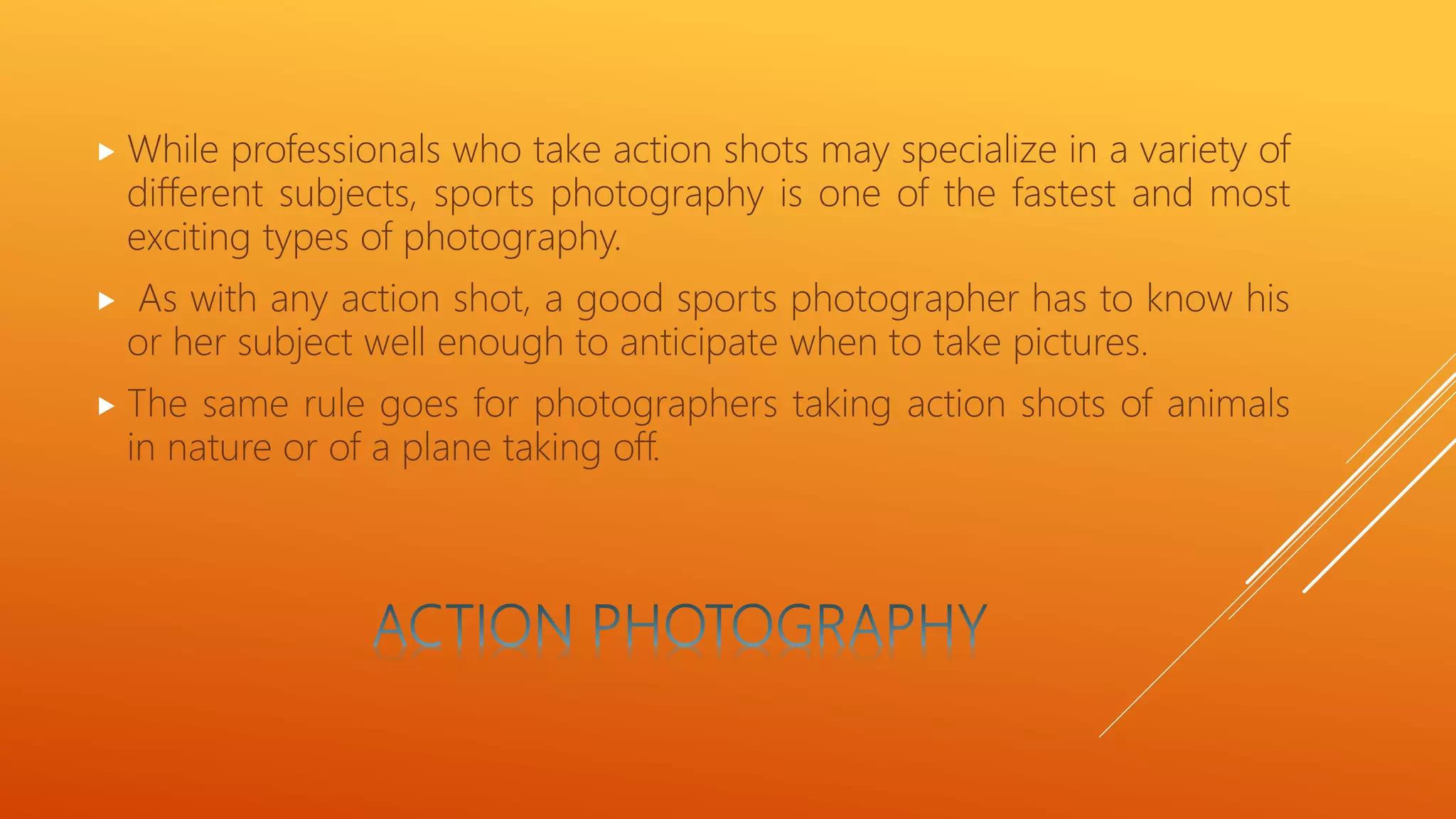  While professionals who take action shots may specialize in a variety of
different subjects, sports photography is one of the fastest and most
exciting types of photography.
 As with any action shot, a good sports photographer has to know his
or her subject well enough to anticipate when to take pictures.
 The same rule goes for photographers taking action shots of animals
in nature or of a plane taking off.
 