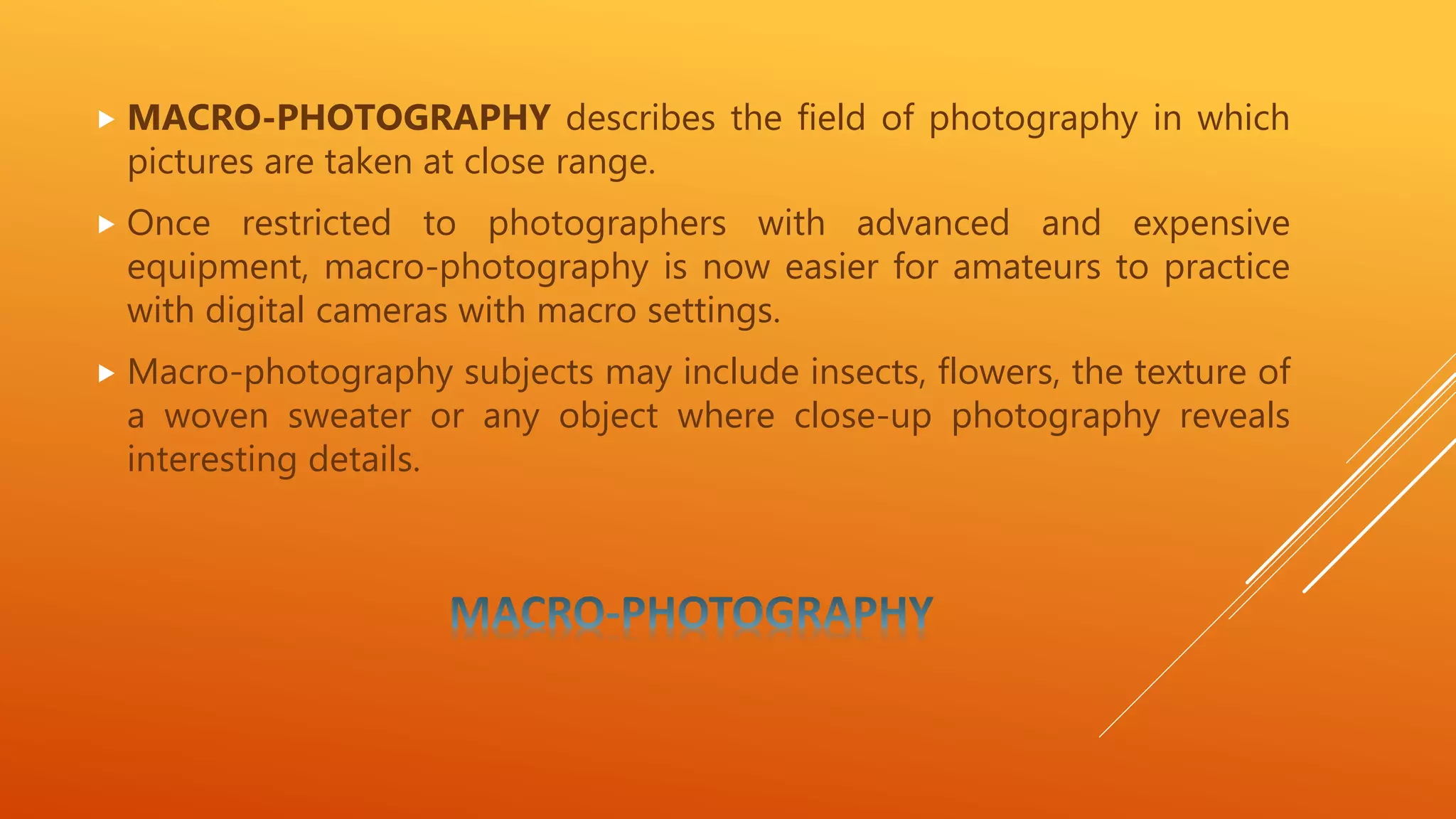  MACRO-PHOTOGRAPHY describes the field of photography in which
pictures are taken at close range.
 Once restricted to photographers with advanced and expensive
equipment, macro-photography is now easier for amateurs to practice
with digital cameras with macro settings.
 Macro-photography subjects may include insects, flowers, the texture of
a woven sweater or any object where close-up photography reveals
interesting details.
 
