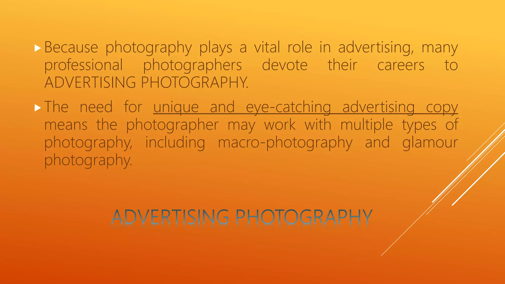 Because photography plays a vital role in advertising, many
professional photographers devote their careers to
ADVERTISING PHOTOGRAPHY.
The need for unique and eye-catching advertising copy
means the photographer may work with multiple types of
photography, including macro-photography and glamour
photography.
 