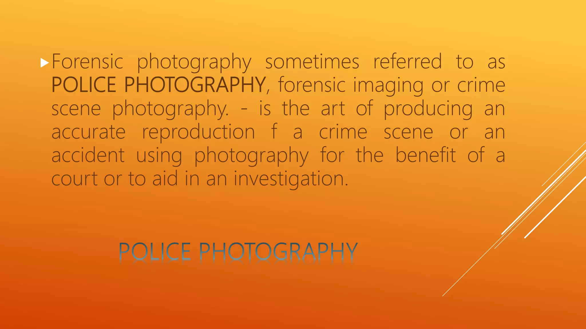 Forensic photography sometimes referred to as
POLICE PHOTOGRAPHY, forensic imaging or crime
scene photography. - is the art of producing an
accurate reproduction f a crime scene or an
accident using photography for the benefit of a
court or to aid in an investigation.
 