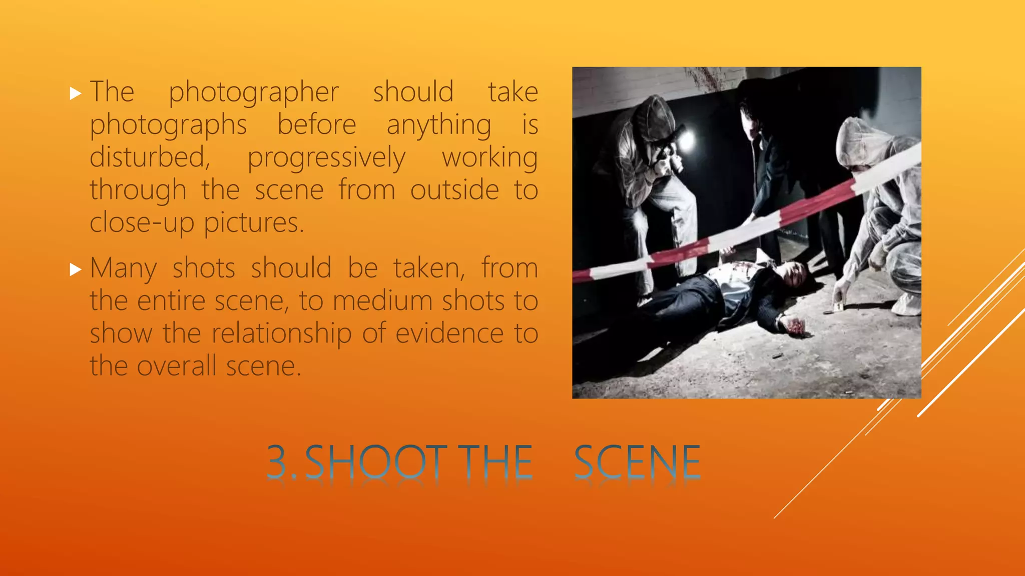  The photographer should take
photographs before anything is
disturbed, progressively working
through the scene from outside to
close-up pictures.
 Many shots should be taken, from
the entire scene, to medium shots to
show the relationship of evidence to
the overall scene.
 
