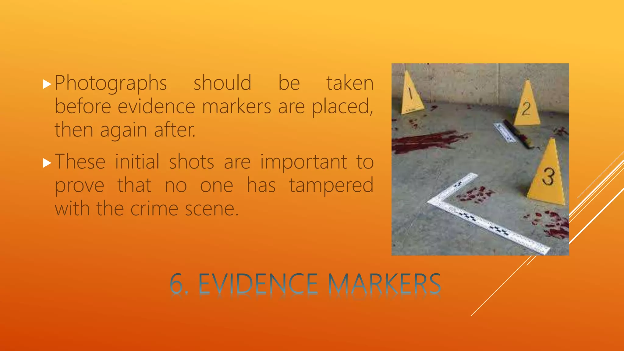 Photographs should be taken
before evidence markers are placed,
then again after.
These initial shots are important to
prove that no one has tampered
with the crime scene.
 