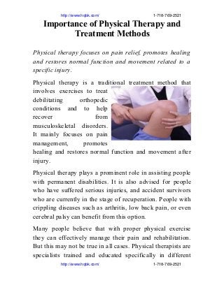                          http://www.hqbk.com/                                                1­718­769­2521
Importance of Physical Therapy and
Treatment Methods
Physical therapy focuses on pain relief, promotes healing
and restores normal function and movement related to a
specific injury.
Physical therapy is a traditional treatment method that
involves exercises to treat
debilitating orthopedic
conditions and to help
recover from
musculoskeletal disorders.
It mainly focuses on pain
management, promotes
healing and restores normal function and movement after
injury.
Physical therapy plays a prominent role in assisting people
with permanent disabilities. It is also advised for people
who have suffered serious injuries, and accident survivors
who are currently in the stage of recuperation. People with
crippling diseases such as arthritis, low back pain, or even
cerebral palsy can benefit from this option.
Many people believe that with proper physical exercise
they can effectively manage their pain and rehabilitation.
But this may not be true in all cases. Physical therapists are
specialists trained and educated specifically in different
                         http://www.hqbk.com/                                                1­718­769­2521
 
