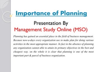 Importance of Planning
Planning has gained an essential place in the field of business management.
Because now-a-days every organization use to make plan for doing various
activities in the most appropriate manner. In fact in the absence of planning
any organization cannot able to attain its primary objectives in the best and
cheapest way. on the whole it is clear that planning is one of the most
important part & parcel of business organization.
Presentation By
Management Study Online (MSO)
 