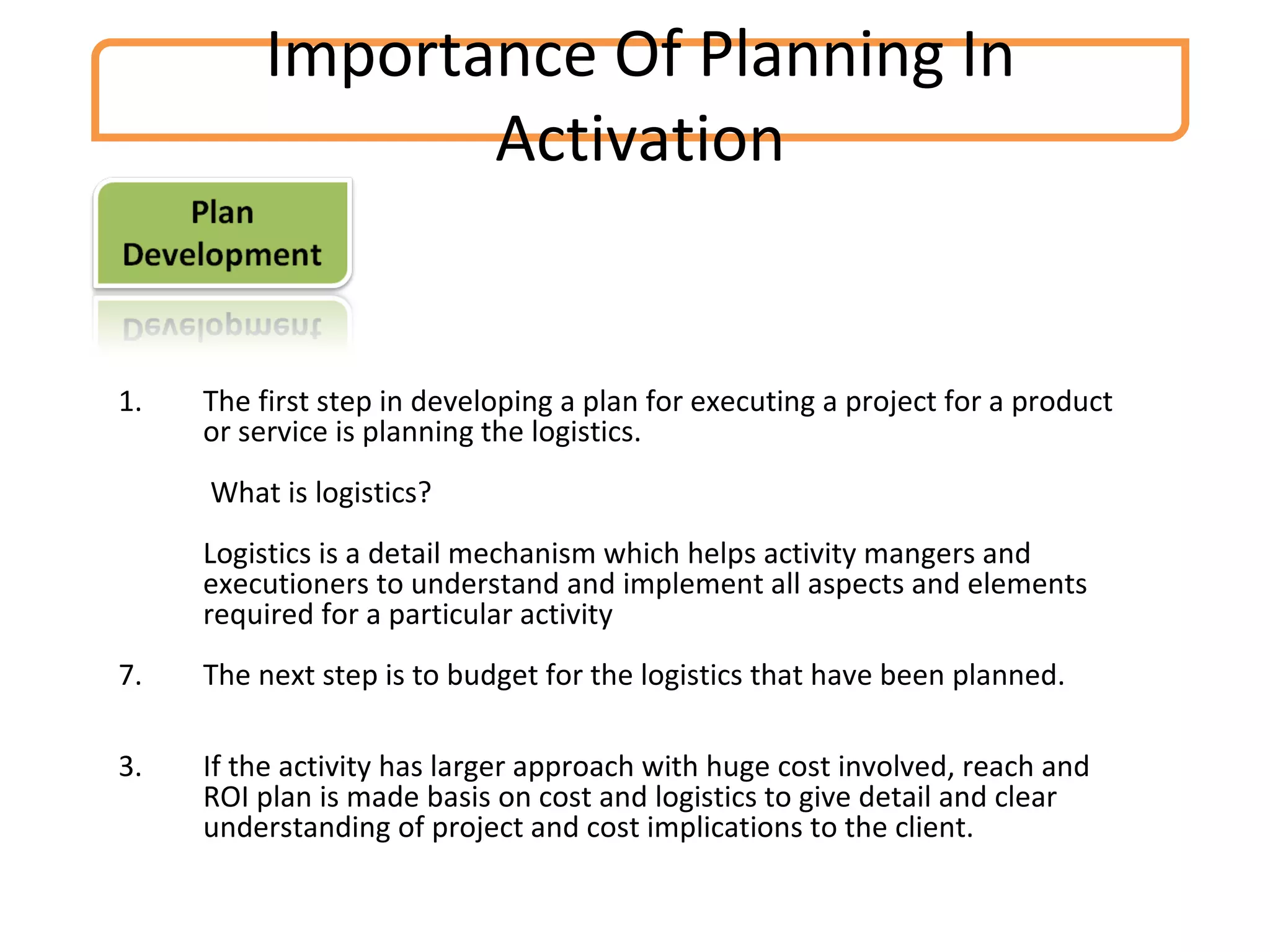 Importance Of Planning In Activation The first step in developing a plan for executing a project for a product or service is planning the logistics.   What is logistics? Logistics is a detail mechanism which helps activity mangers and executioners to understand and implement all aspects and elements required for a particular activity  The next step is to budget for the logistics that have been planned. 3.  If the activity has larger approach with huge cost involved, reach and ROI plan is made basis on cost and logistics to give detail and clear understanding of project and cost implications to the client. 