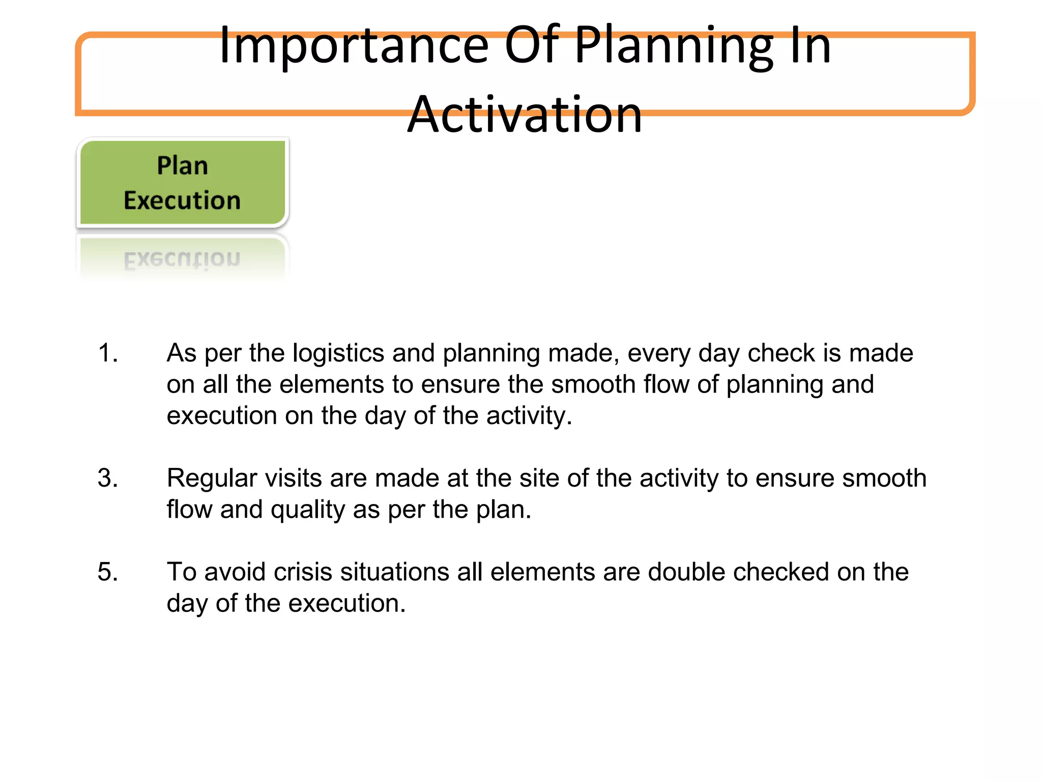Importance Of Planning In Activation As per the logistics and planning made, every day check is made on all the elements to ensure the smooth flow of planning and execution on the day of the activity. Regular visits are made at the site of the activity to ensure smooth flow and quality as per the plan. To avoid crisis situations all elements are double checked on the day of the execution. 
