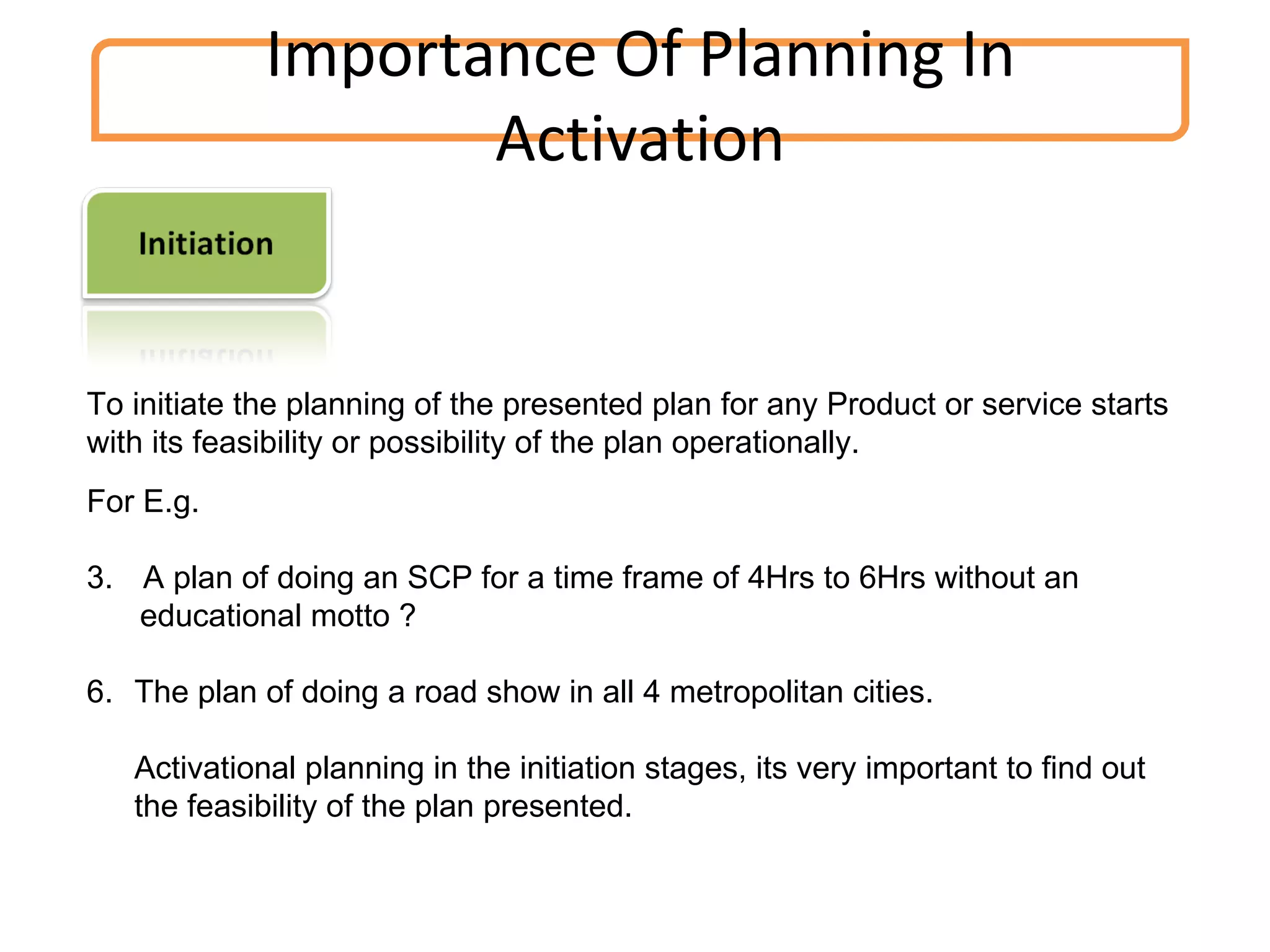 Importance Of Planning In Activation To initiate the planning of the presented plan for any Product or service starts with its feasibility or possibility of the plan operationally. For E.g. A plan of doing an SCP for a time frame of 4Hrs to 6Hrs without an educational motto ? The plan of doing a road show in all 4 metropolitan cities. Activational planning in the initiation stages, its very important to find out the feasibility of the plan presented. 