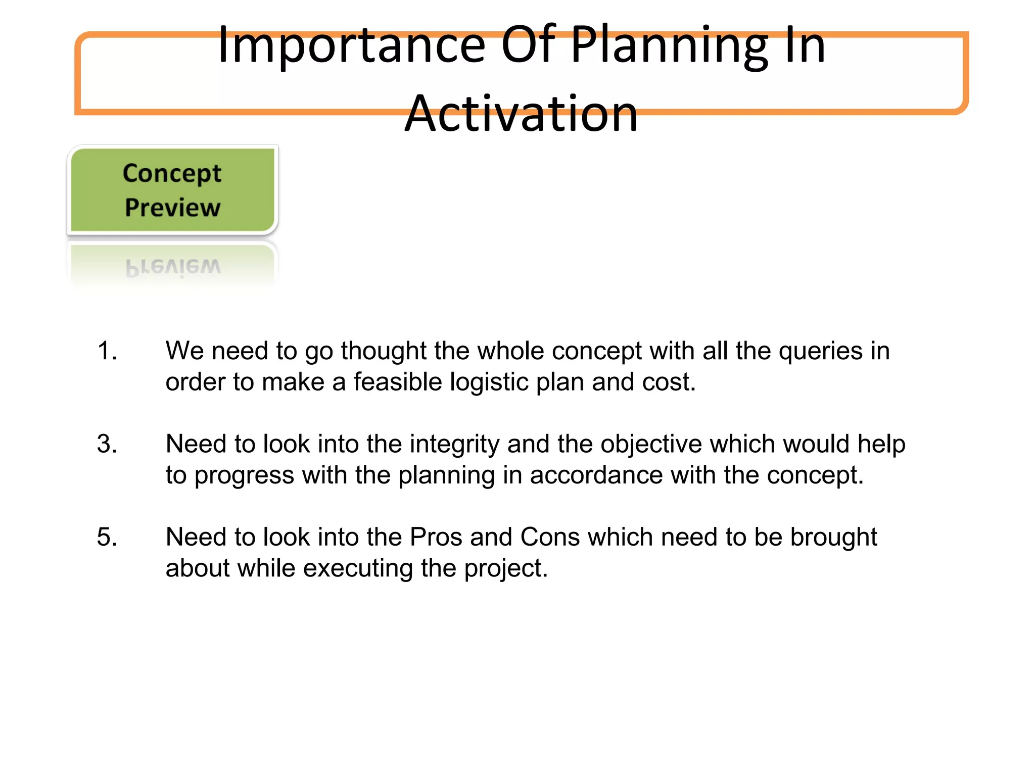 We need to go thought the whole concept with all the queries in order to make a feasible logistic plan and cost. Need to look into the integrity and the objective which would help to progress with the planning in accordance with the concept. Need to look into the Pros and Cons which need to be brought about while executing the project. Importance Of Planning In Activation 