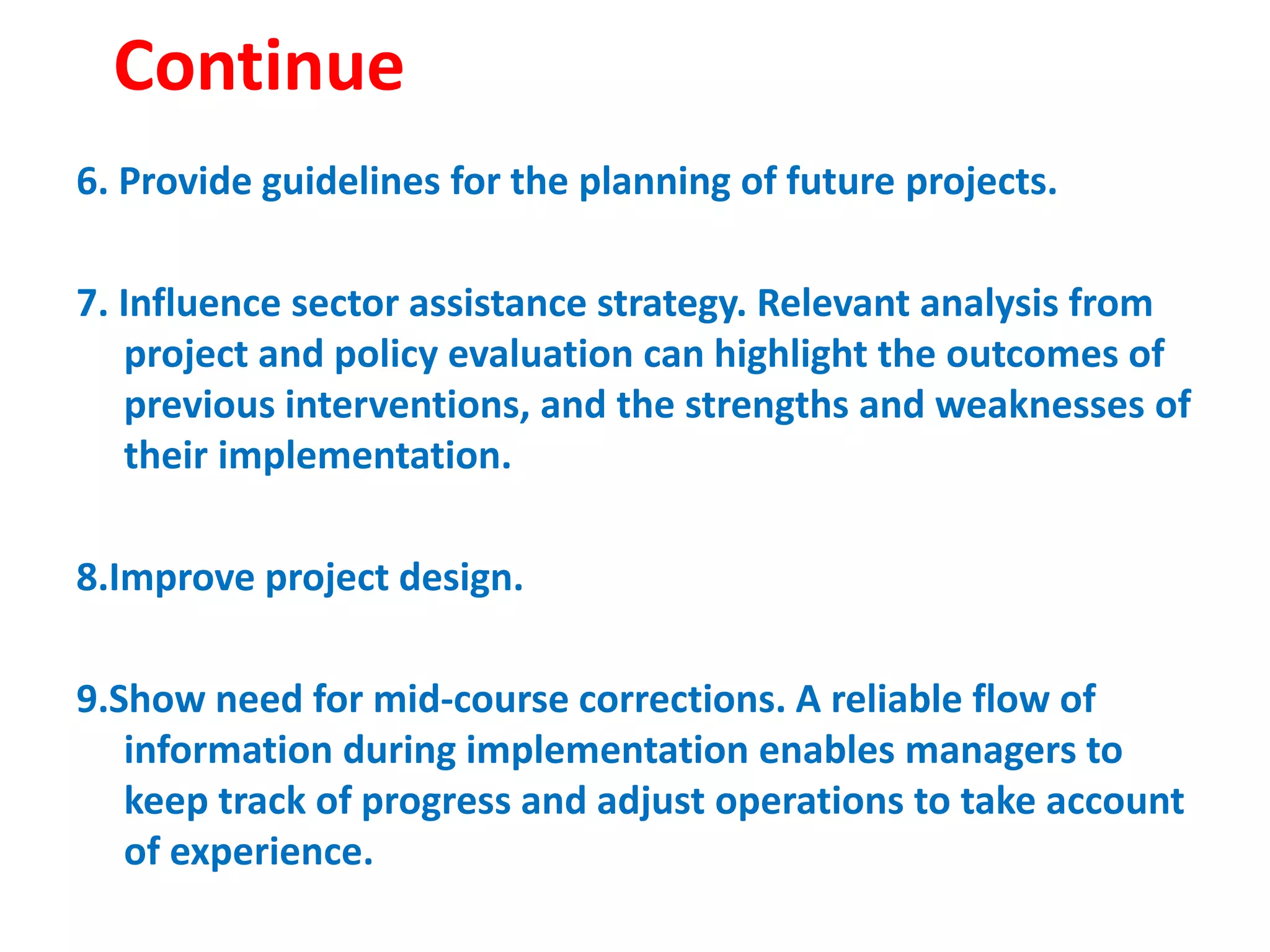 Continue
6. Provide guidelines for the planning of future projects.
7. Influence sector assistance strategy. Relevant analysis from
project and policy evaluation can highlight the outcomes of
previous interventions, and the strengths and weaknesses of
their implementation.
8.Improve project design.
9.Show need for mid-course corrections. A reliable flow of
information during implementation enables managers to
keep track of progress and adjust operations to take account
of experience.
 
