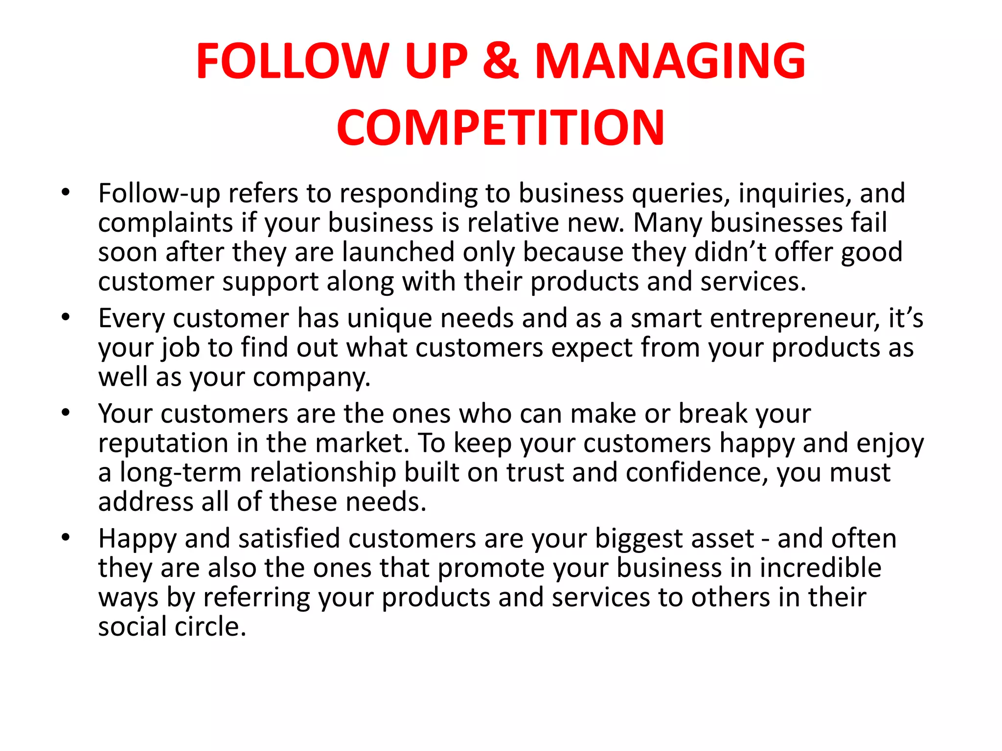 FOLLOW UP & MANAGING
COMPETITION
• Follow-up refers to responding to business queries, inquiries, and
complaints if your business is relative new. Many businesses fail
soon after they are launched only because they didn’t offer good
customer support along with their products and services.
• Every customer has unique needs and as a smart entrepreneur, it’s
your job to find out what customers expect from your products as
well as your company.
• Your customers are the ones who can make or break your
reputation in the market. To keep your customers happy and enjoy
a long-term relationship built on trust and confidence, you must
address all of these needs.
• Happy and satisfied customers are your biggest asset - and often
they are also the ones that promote your business in incredible
ways by referring your products and services to others in their
social circle.
 
