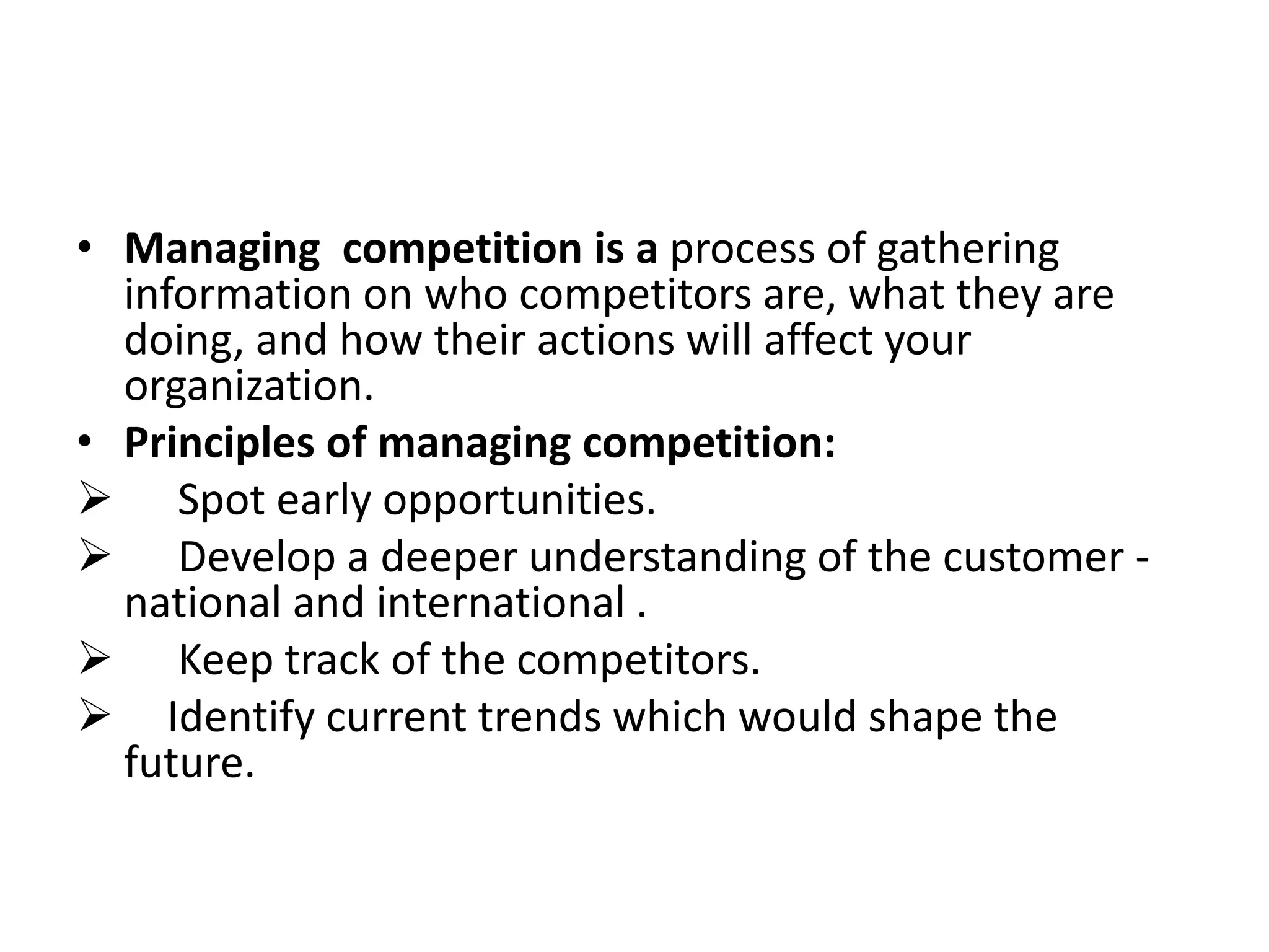 • Managing competition is a process of gathering
information on who competitors are, what they are
doing, and how their actions will affect your
organization.
• Principles of managing competition:
 Spot early opportunities.
 Develop a deeper understanding of the customer -
national and international .
 Keep track of the competitors.
 Identify current trends which would shape the
future.
 