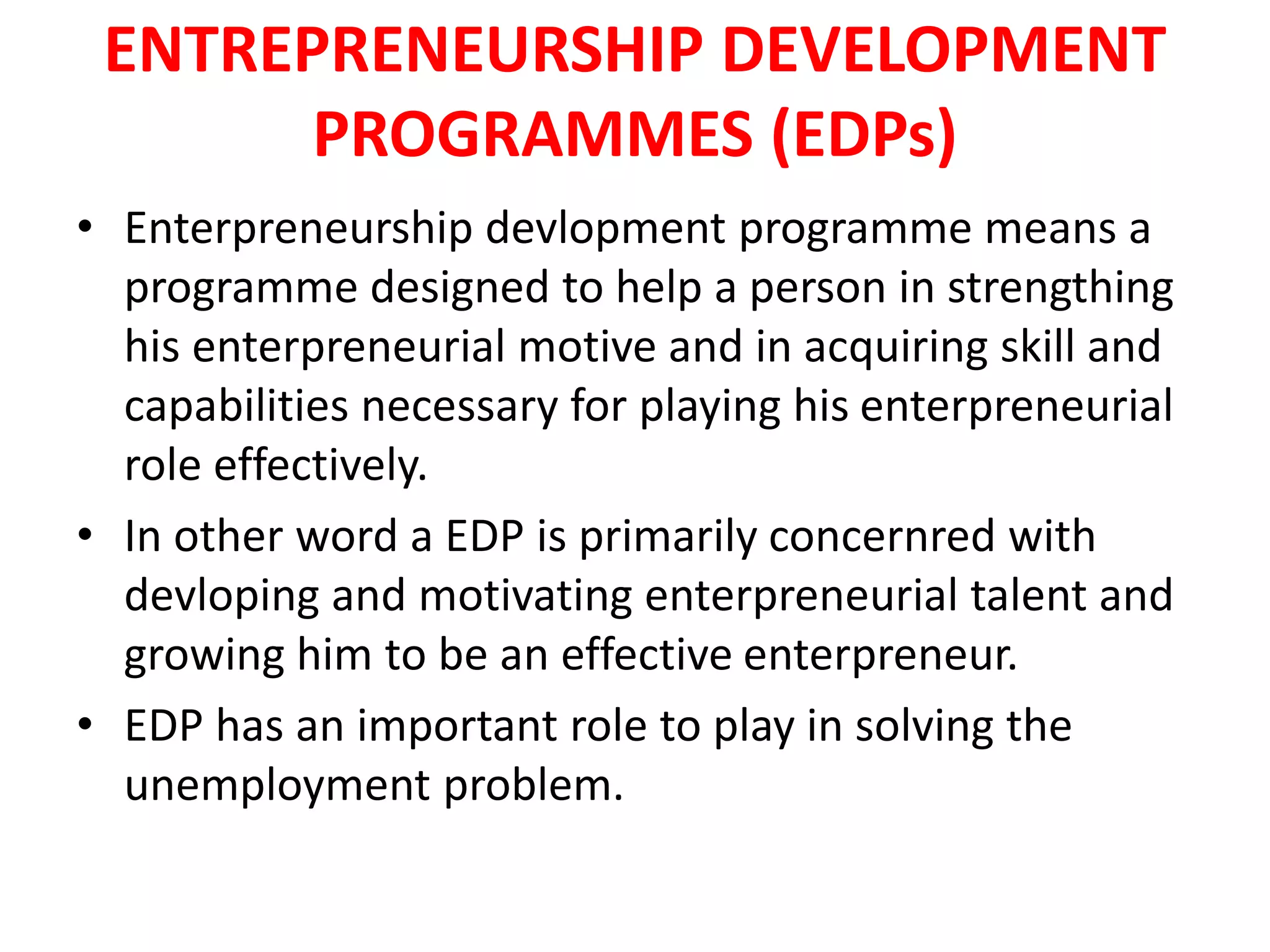 ENTREPRENEURSHIP DEVELOPMENT
PROGRAMMES (EDPs)
• Enterpreneurship devlopment programme means a
programme designed to help a person in strengthing
his enterpreneurial motive and in acquiring skill and
capabilities necessary for playing his enterpreneurial
role effectively.
• In other word a EDP is primarily concernred with
devloping and motivating enterpreneurial talent and
growing him to be an effective enterpreneur.
• EDP has an important role to play in solving the
unemployment problem.
 