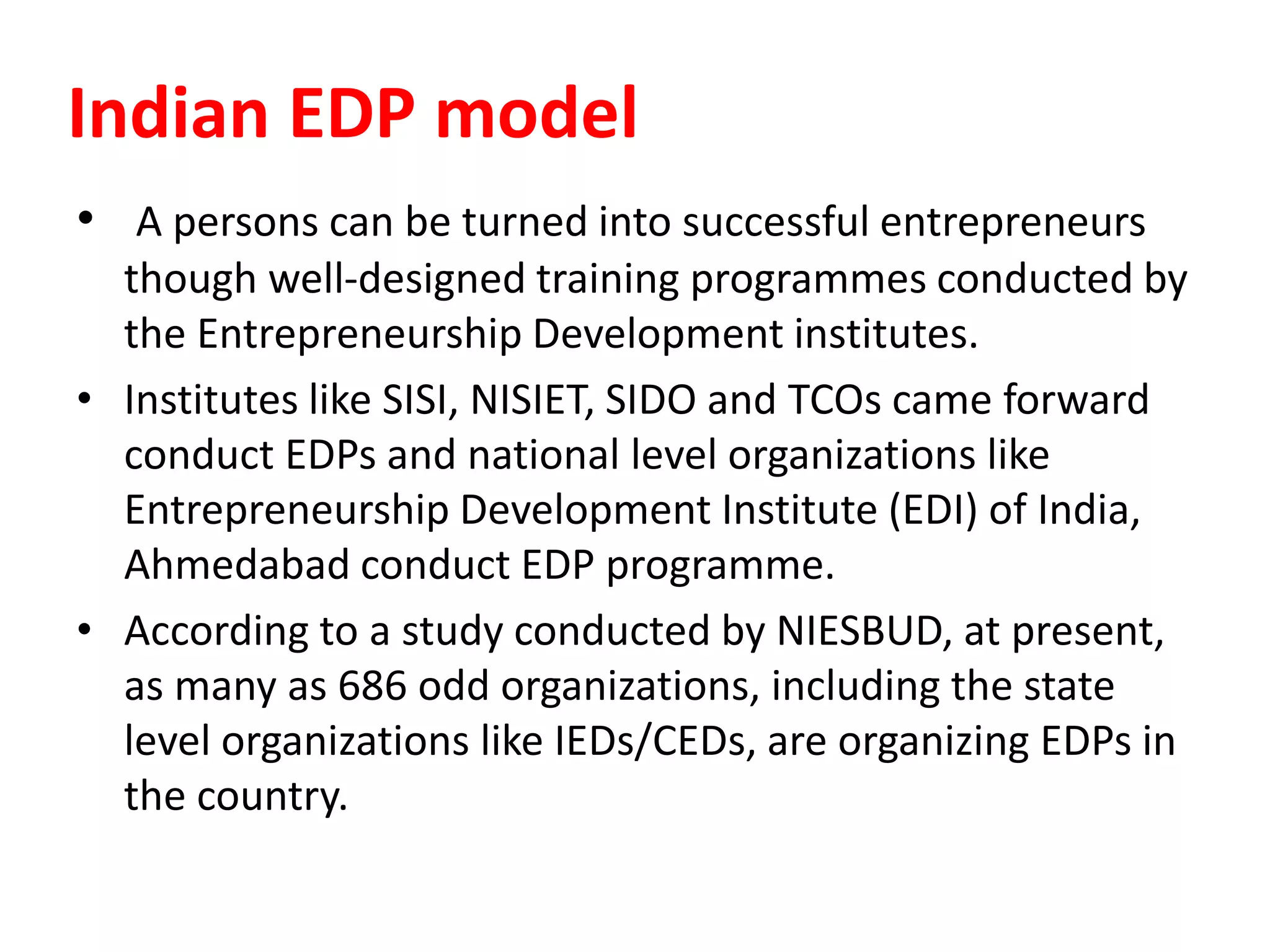 Indian EDP model
• A persons can be turned into successful entrepreneurs
though well-designed training programmes conducted by
the Entrepreneurship Development institutes.
• Institutes like SISI, NISIET, SIDO and TCOs came forward
conduct EDPs and national level organizations like
Entrepreneurship Development Institute (EDI) of India,
Ahmedabad conduct EDP programme.
• According to a study conducted by NIESBUD, at present,
as many as 686 odd organizations, including the state
level organizations like IEDs/CEDs, are organizing EDPs in
the country.
 