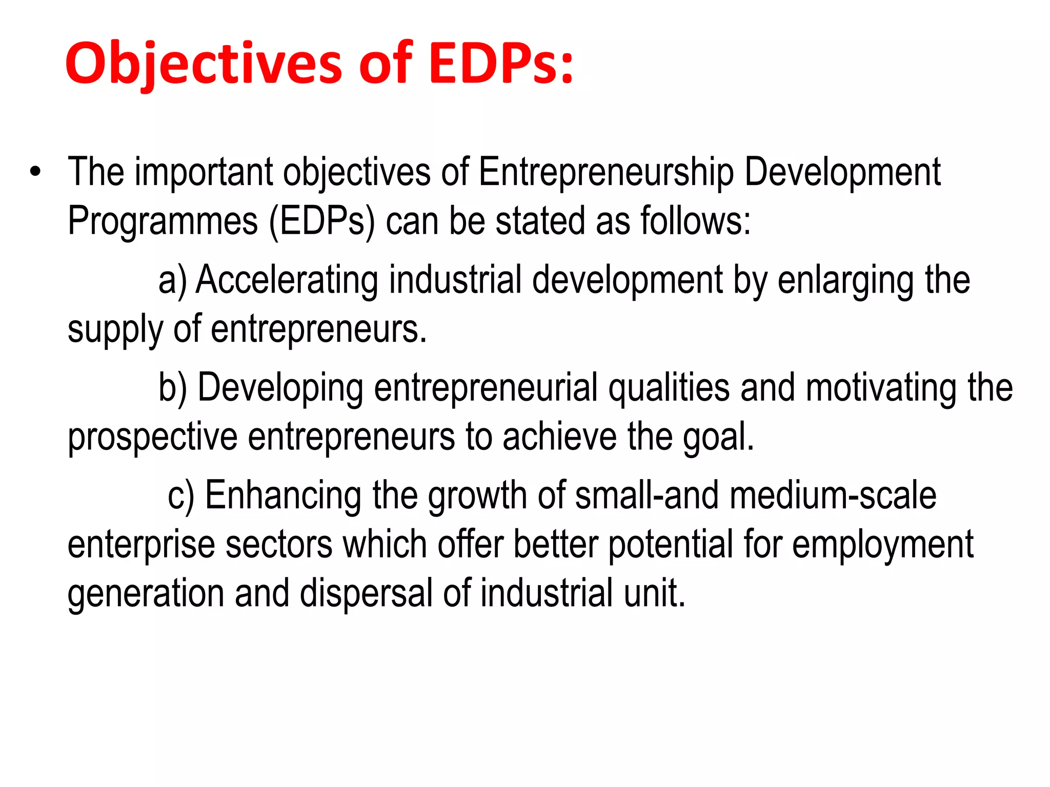 Objectives of EDPs:
• The important objectives of Entrepreneurship Development
Programmes (EDPs) can be stated as follows:
a) Accelerating industrial development by enlarging the
supply of entrepreneurs.
b) Developing entrepreneurial qualities and motivating the
prospective entrepreneurs to achieve the goal.
c) Enhancing the growth of small-and medium-scale
enterprise sectors which offer better potential for employment
generation and dispersal of industrial unit.
 