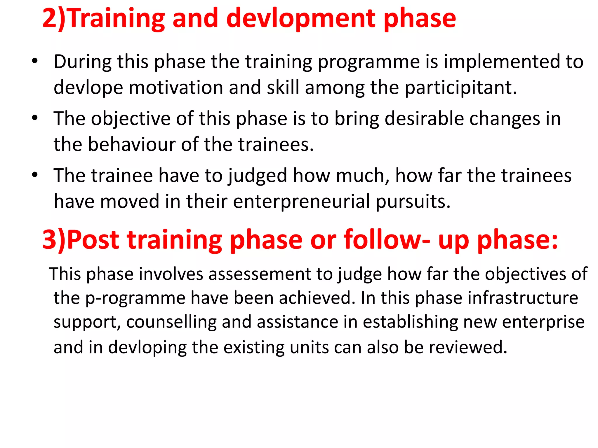 2)Training and devlopment phase
• During this phase the training programme is implemented to
devlope motivation and skill among the participitant.
• The objective of this phase is to bring desirable changes in
the behaviour of the trainees.
• The trainee have to judged how much, how far the trainees
have moved in their enterpreneurial pursuits.
3)Post training phase or follow- up phase:
This phase involves assessement to judge how far the objectives of
the p-rogramme have been achieved. In this phase infrastructure
support, counselling and assistance in establishing new enterprise
and in devloping the existing units can also be reviewed.
 
