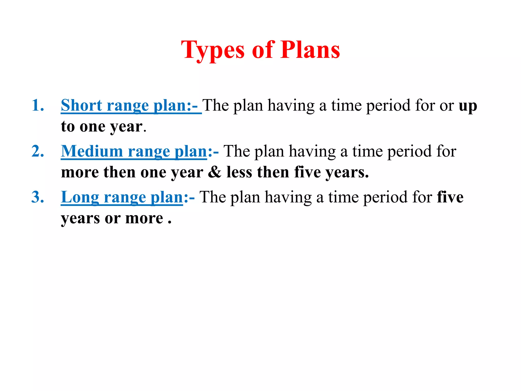 Types of Plans
1. Short range plan:- The plan having a time period for or up
to one year.
2. Medium range plan:- The plan having a time period for
more then one year & less then five years.
3. Long range plan:- The plan having a time period for five
years or more .
 