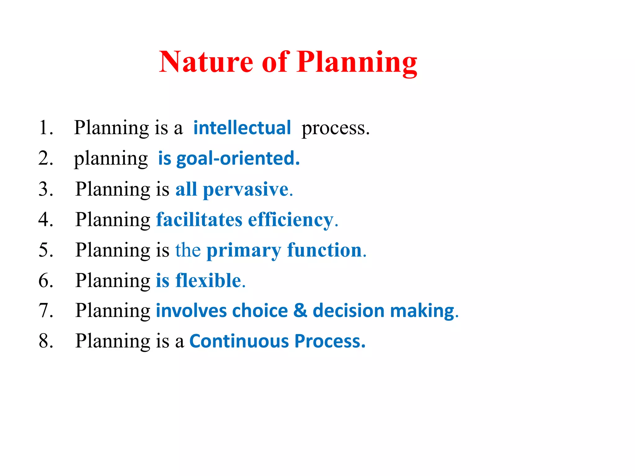 Nature of Planning
1. Planning is a intellectual process.
2. planning is goal-oriented.
3. Planning is all pervasive.
4. Planning facilitates efficiency.
5. Planning is the primary function.
6. Planning is flexible.
7. Planning involves choice & decision making.
8. Planning is a Continuous Process.
 