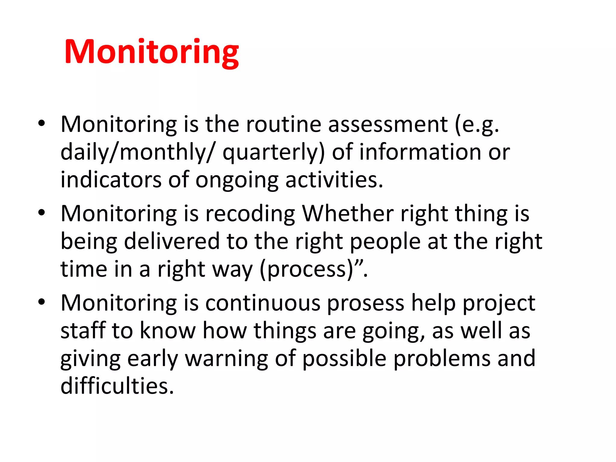 Monitoring
• Monitoring is the routine assessment (e.g.
daily/monthly/ quarterly) of information or
indicators of ongoing activities.
• Monitoring is recoding Whether right thing is
being delivered to the right people at the right
time in a right way (process)”.
• Monitoring is continuous prosess help project
staff to know how things are going, as well as
giving early warning of possible problems and
difficulties.
 