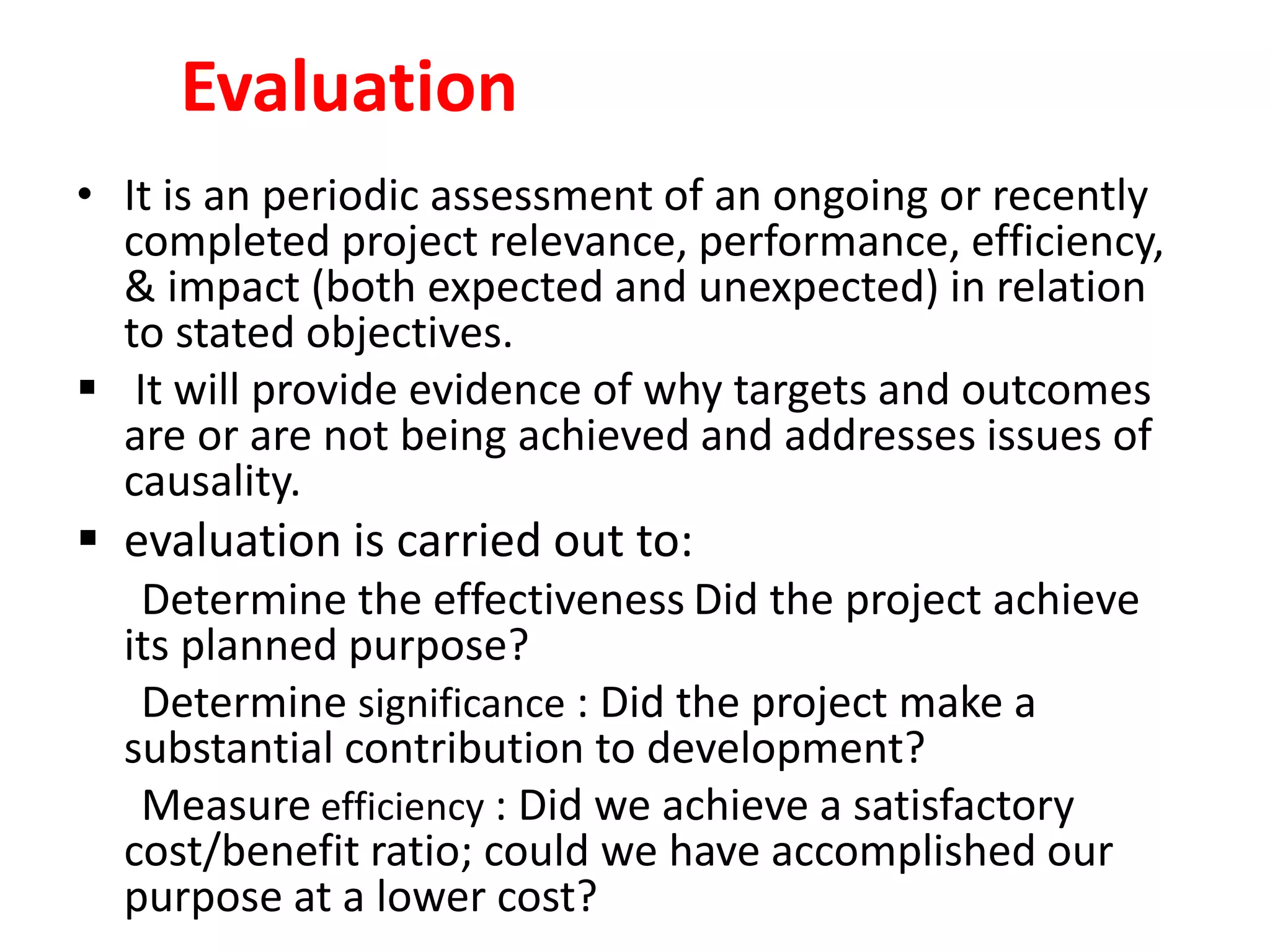 Evaluation
• It is an periodic assessment of an ongoing or recently
completed project relevance, performance, efficiency,
& impact (both expected and unexpected) in relation
to stated objectives.
 It will provide evidence of why targets and outcomes
are or are not being achieved and addresses issues of
causality.
 evaluation is carried out to:
Determine the effectiveness Did the project achieve
its planned purpose?
Determine significance : Did the project make a
substantial contribution to development?
Measure efficiency : Did we achieve a satisfactory
cost/benefit ratio; could we have accomplished our
purpose at a lower cost?
 