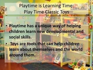 Playtime is Learning Time:
        Play Time Classic Toys

• Playtime has a unique way of helping
  children learn new developmental and
  social skills.
• Toys are tools that can help children
  learn about themselves and the world
  around them.
 