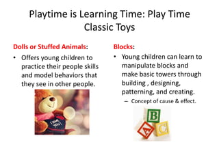 Playtime is Learning Time: Play Time
                  Classic Toys
Dolls or Stuffed Animals:        Blocks:
• Offers young children to       • Young children can learn to
  practice their people skills      manipulate blocks and
  and model behaviors that          make basic towers through
  they see in other people.         building , designing,
                                    patterning, and creating.
                                    – Concept of cause & effect.
 