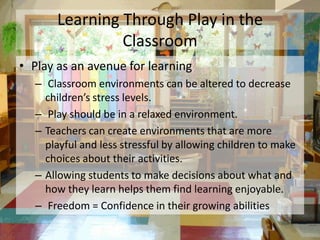 Learning Through Play in the
                Classroom
• Play as an avenue for learning
  – Classroom environments can be altered to decrease
    children’s stress levels.
  – Play should be in a relaxed environment.
  – Teachers can create environments that are more
    playful and less stressful by allowing children to make
    choices about their activities.
  – Allowing students to make decisions about what and
    how they learn helps them find learning enjoyable.
  – Freedom = Confidence in their growing abilities
 
