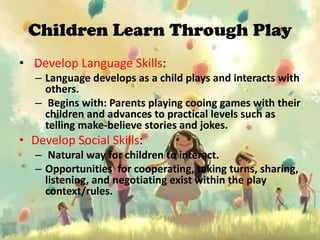 Children Learn Through Play
• Develop Language Skills:
   – Language develops as a child plays and interacts with
     others.
   – Begins with: Parents playing cooing games with their
     children and advances to practical levels such as
     telling make-believe stories and jokes.
• Develop Social Skills:
   – Natural way for children to interact.
   – Opportunities for cooperating, taking turns, sharing,
     listening, and negotiating exist within the play
     context/rules.
 