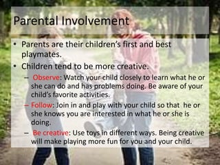 Parental Involvement
• Parents are their children’s first and best
  playmates.
• Children tend to be more creative.
   – Observe: Watch your child closely to learn what he or
     she can do and has problems doing. Be aware of your
     child’s favorite activities.
   – Follow: Join in and play with your child so that he or
     she knows you are interested in what he or she is
     doing.
   – Be creative: Use toys in different ways. Being creative
     will make playing more fun for you and your child.
 