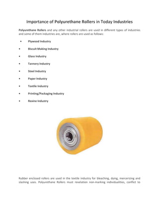 Importance of Polyurethane Rollers in Today Industries
Polyurethane Rollers and any other industrial rollers are used in different types of industries
and some of them industries are, where rollers are used as follows:
• Plywood Industry
• Biscuit Making Industry
• Glass Industry
• Tannery Industry
• Steel Industry
• Paper Industry
• Textile Industry
• Printing/Packaging Industry
• Rexine Industry
Rubber enclosed rollers are used in the textile industry for bleaching, dying, mercerizing and
slashing uses. Polyurethane Rollers must revelation non-marking individualities, conflict to
 
