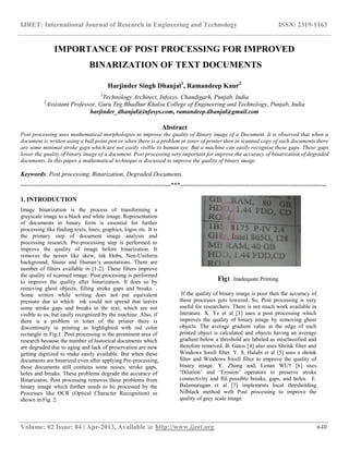 IJRET: International Journal of Research in Engineering and Technology ISSN: 2319-1163
__________________________________________________________________________________________
Volume: 02 Issue: 04 | Apr-2013, Available @ http://www.ijret.org 640
IMPORTANCE OF POST PROCESSING FOR IMPROVED
BINARIZATION OF TEXT DOCUMENTS
Harjinder Singh Dhanjal1
, Ramandeep Kaur2
1
Technology Architect, Infosys, Chandigarh, Punjab, India
2
Assistant Professor, Guru Teg Bhadhur Khalsa College of Engineering and Technology, Punjab, India
harjinder_dhanjal@infosys.com, ramandeep.dhanjal@gmail.com
Abstract
Post processing uses mathematical morphologies to improve the quality of Binary image of a Document. It is observed that when a
document is written using a ball point pen or when there is a problem in toner of printer then in scanned copy of such documents there
are some minimal stroke gaps which are not easily visible to human eye. But a machine can easily recognise these gaps. These gaps
lower the quality of binary image of a document. Post processing very important for improve the accuracy of binarization of degraded
documents. In this paper a mathematical technique is discussed to improve the quality of binary image.
Keywords: Post processing, Binarization, Degraded Documents.
------------------------------------------------------------------------***----------------------------------------------------------------------
1. INTRODUCTION
Image binarization is the process of transforming a
greyscale image to a black and white image. Representation
of documents in binary form is essential for further
processing like finding texts, lines, graphics, logos etc. It is
the primary step of document image analysis and
processing research. Pre-processing step is performed to
improve the quality of image before binarization. It
removes the noises like skew, ink blobs, Non-Uniform
background, Stains and Human’s annotations. There are
number of filters available in [1-2]. These filters improve
the quality of scanned image. Post processing is performed
to improve the quality after binarization. It does so by
removing ghost objects, filling stroke gaps and breaks. .
Some writers while writing does not put equivalent
pressure due to which ink could not spread that leaves
some stroke gaps and breaks in the text, which are not
visible to us, but easily recognized by the machine. Also, if
there is a problem in toner of the printer there is
discontinuity in printing as highlighted with red color
rectangle in Fig.1. Post processing is the prominent area of
research because the number of historical documents which
are degraded due to aging and lack of preservation are now
getting digitized to make easily available. But when these
documents are binarized even after applying Pre-processing,
these documents still contains some noises, stroke gaps,
holes and breaks. These problems degrade the accuracy of
Binarizaton. Post processing removes these problems from
binary image which further needs to be processed by the
Processes like OCR (Optical Character Recognition) as
shown in Fig. 2.
Fig1 Inadequate Printing
If the quality of binary image is poor then the accuracy of
these processes gets lowered. So, Post processing is very
useful for researchers. There is not much work available in
literature. X. Ye et al [3] uses a post processing which
improves the quality of binary image by removing ghost
objects. The average gradient value at the edge of each
printed object is calculated and objects having an average
gradient below a threshold are labeled as misclassified and
therefore removed. B. Gatos [4] also uses Shrink filter and
Windows Swell filter. Y. S. Halabi et al [5] uses a shrink
filter and Windows Swell filter to improve the quality of
binary image. Y. Zhang and, Lenan WU† [6] uses
‘Dilation’ and ‘Erosion’ operators to preserve stroke
connectivity and fill possible breaks, gaps, and holes. E.
Balamurugan et al [7] implements local thresholding
Nilblack method with Post processing to improve the
quality of grey scale image.
 