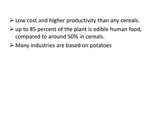  Low cost and higher productivity than any cereals.
 up to 85 percent of the plant is edible human food,
compared to around 50% in cereals.
 Many industries are based on potatoes
 