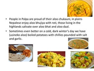 • People in Palpa are proud of their aloo chukauni, in plains
Nepalese enjoy aloo bhujiya with roti, those living in the
highlands salivate over aloo bhat and aloo daal.
• Sometimes even better on a cold, dark winter's day we have
(usineko aloo) boiled potatoes with chillies pounded with salt
and garlic.
 