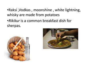 •Raksi ,Vodkas , moonshine , white lightning,
whisky are made from potatoes
•Rikikur is a common breakfast dish for
sherpas.
 