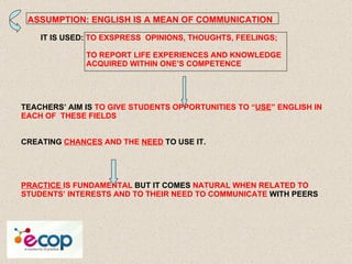     ASSUMPTION: ENGLISH IS A MEAN OF COMMUNICATION     IT IS USED:  TO EXSPRESS  OPINIONS, THOUGHTS, FEELINGS;   TO REPORT LIFE EXPERIENCES AND KNOWLEDGE    ACQUIRED WITHIN ONE’S COMPETENCE TEACHERS’ AIM IS  TO GIVE STUDENTS OPPORTUNITIES TO “ USE ” ENGLISH IN EACH OF  THESE FIELDS CREATING  CHANCES  AND THE  NEED  TO USE IT. PRACTICE  IS FUNDAMENTAL  BUT IT COMES  NATURAL WHEN RELATED TO STUDENTS’ INTERESTS AND TO THEIR NEED TO COMMUNICATE  WITH PEERS 