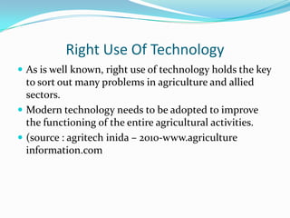 Right Use Of Technology
 As is well known, right use of technology holds the key
  to sort out many problems in agriculture and allied
  sectors.
 Modern technology needs to be adopted to improve
  the functioning of the entire agricultural activities.
 (source : agritech inida – 2010-www.agriculture
  information.com
 